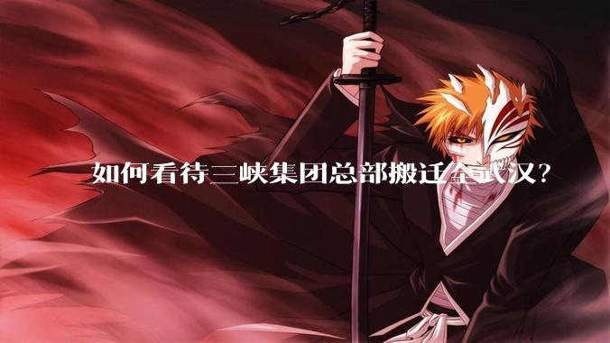 如何看待三峡集团总部搬迁至武汉?